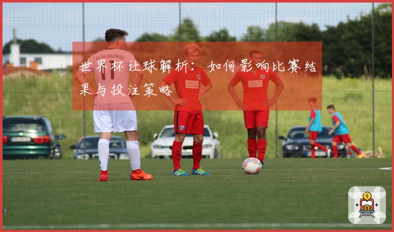 世界杯让球解析：如何影响比赛结果与投注策略