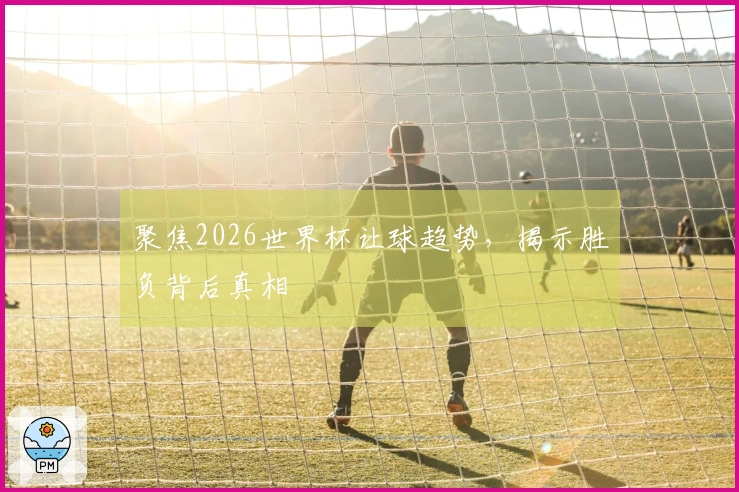 聚焦2026世界杯让球趋势，揭示胜负背后真相
